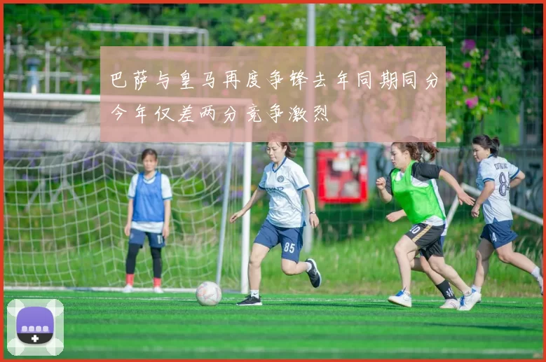 巴萨与皇马再度争锋去年同期同分今年仅差两分竞争激烈