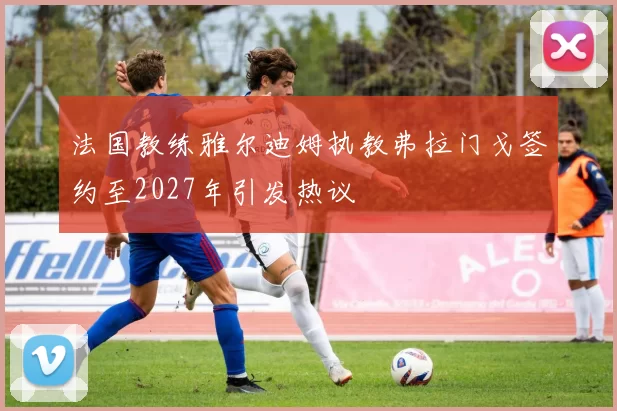 法国教练雅尔迪姆执教弗拉门戈签约至2027年引发热议