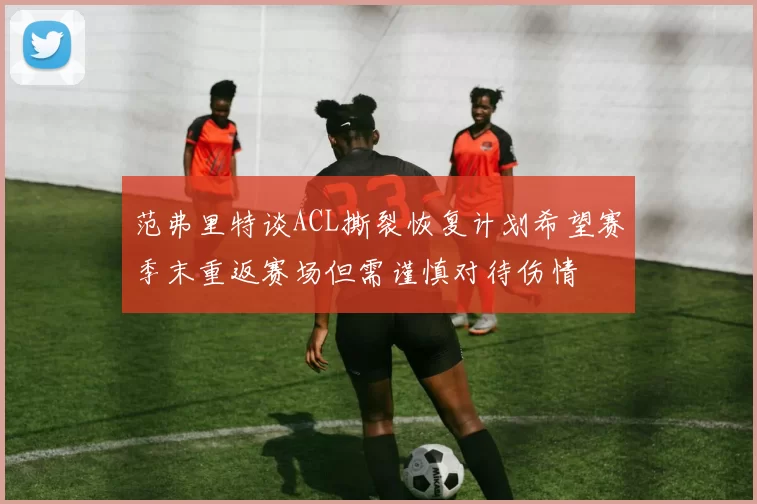 范弗里特谈ACL撕裂恢复计划希望赛季末重返赛场但需谨慎对待伤情