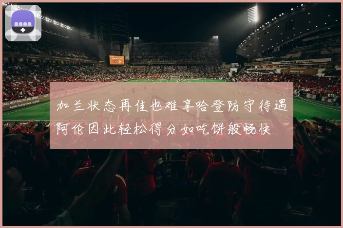 加兰状态再佳也难享哈登防守待遇阿伦因此轻松得分如吃饼般畅快