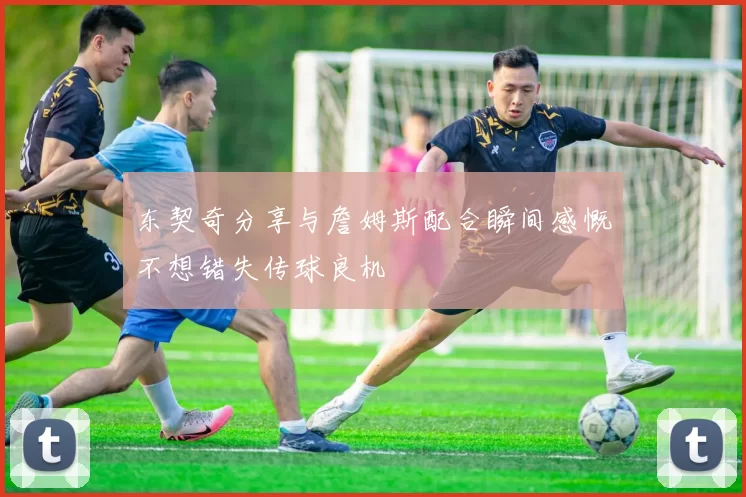 东契奇分享与詹姆斯配合瞬间感慨不想错失传球良机