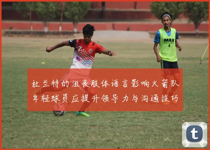 杜兰特的沮丧肢体语言影响火箭队年轻球员应提升领导力与沟通技巧
