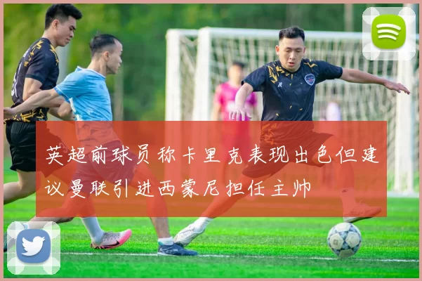 英超前球员称卡里克表现出色但建议曼联引进西蒙尼担任主帅