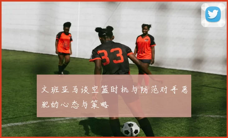 文班亚马谈空篮时机与防范对手恶犯的心态与策略