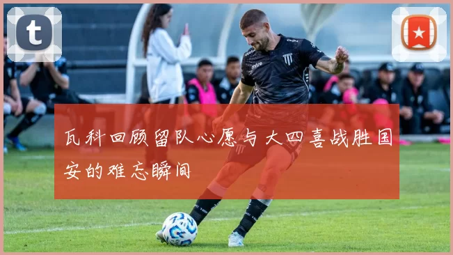 瓦科回顾留队心愿与大四喜战胜国安的难忘瞬间