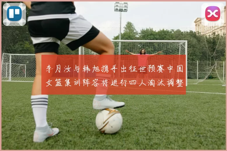 李月汝与韩旭携手出征世预赛中国女篮集训阵容将进行四人淘汰调整