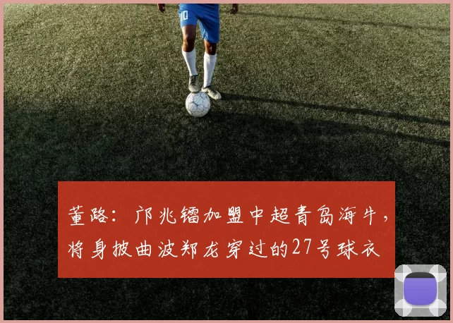 董路：邝兆镭加盟中超青岛海牛，将身披曲波郑龙穿过的27号球衣