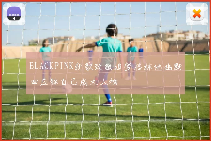 BLACKPINK新歌致敬追梦格林他幽默回应称自己成大人物