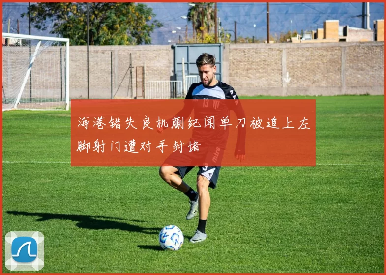 海港错失良机蒯纪闻单刀被追上左脚射门遭对手封堵