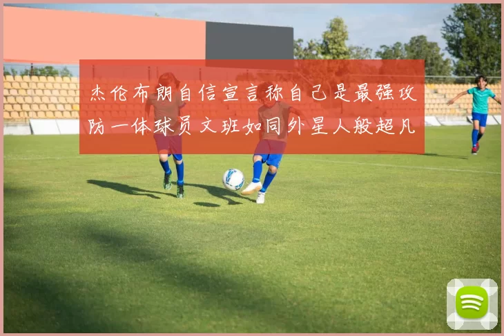 杰伦布朗自信宣言称自己是最强攻防一体球员文班如同外星人般超凡脱俗