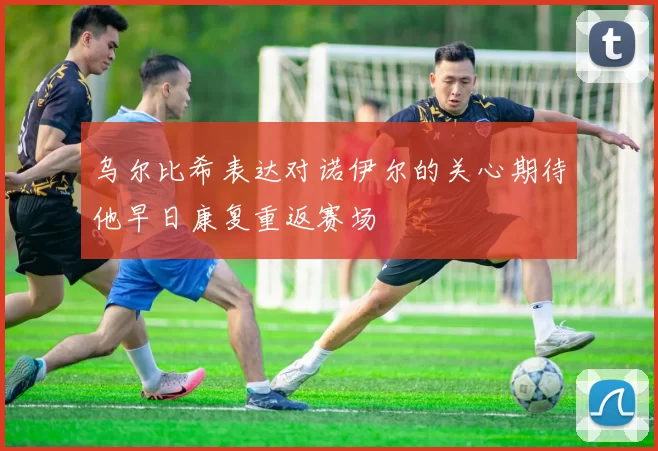 乌尔比希表达对诺伊尔的关心期待他早日康复重返赛场