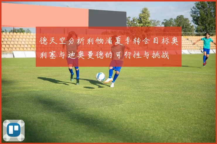 德天空分析利物浦夏季转会目标奥利塞与迪奥曼德的可行性与挑战