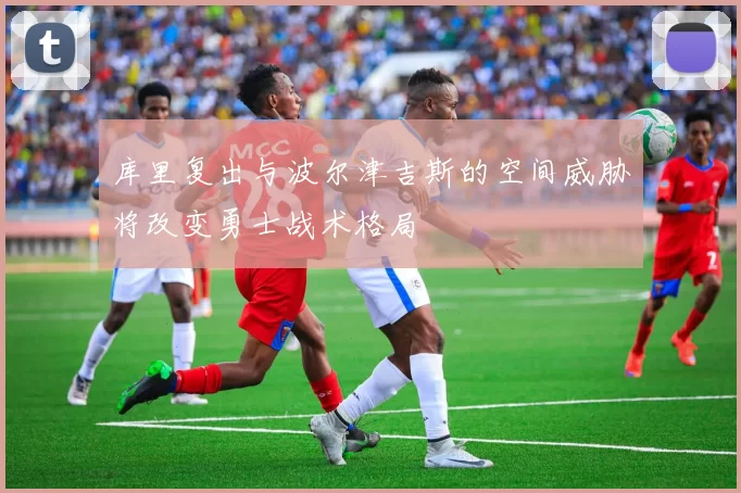 库里复出与波尔津吉斯的空间威胁将改变勇士战术格局