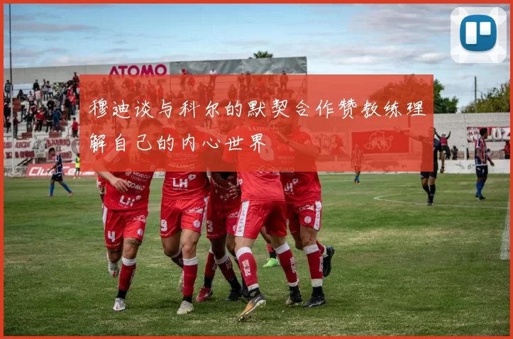 穆迪谈与科尔的默契合作赞教练理解自己的内心世界