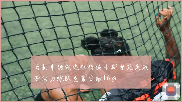 马刺半场领先独行侠卡斯尔完美表现助力球队克莱贡献16分