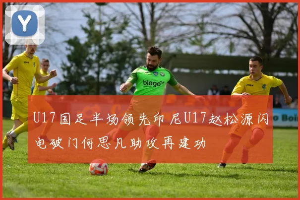 U17国足半场领先印尼U17赵松源闪电破门何思凡助攻再建功