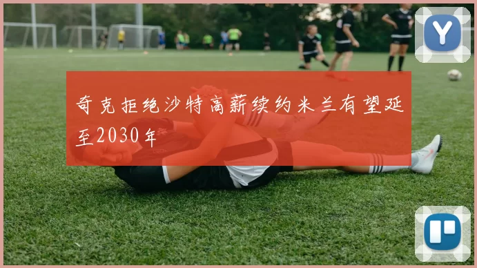 奇克拒绝沙特高薪续约米兰有望延至2030年