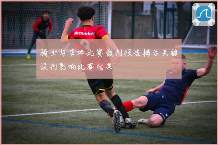 骑士与黄蜂比赛裁判报告揭示关键误判影响比赛结果