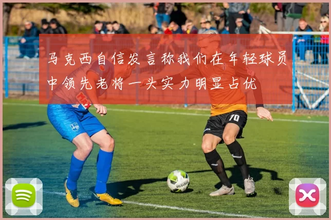 马克西自信发言称我们在年轻球员中领先老将一头实力明显占优