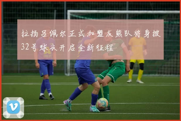 拉扬吕佩尔正式加盟灰熊队将身披32号球衣开启全新征程