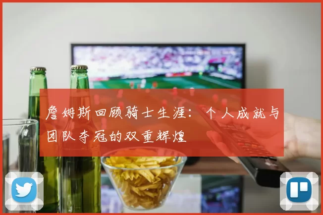 詹姆斯回顾骑士生涯：个人成就与团队夺冠的双重辉煌