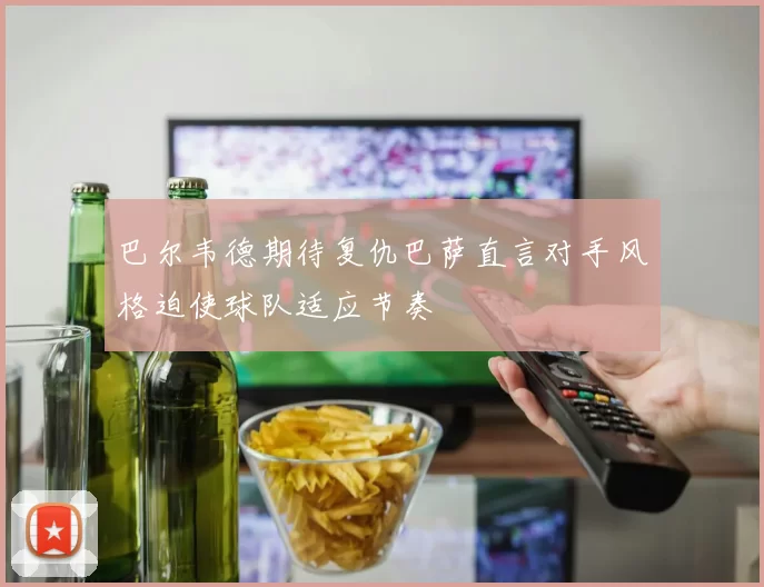 巴尔韦德期待复仇巴萨直言对手风格迫使球队适应节奏