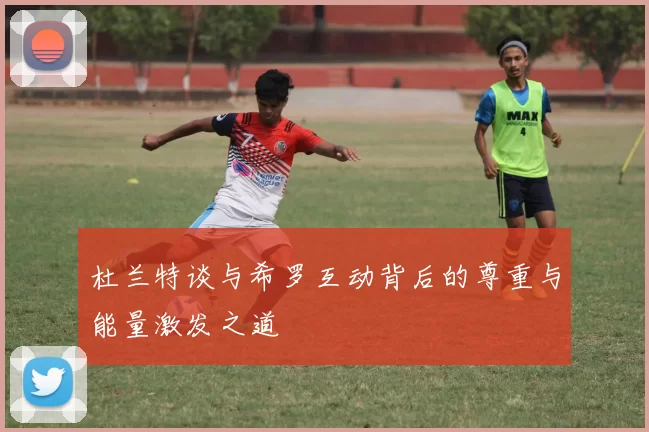 杜兰特谈与希罗互动背后的尊重与能量激发之道