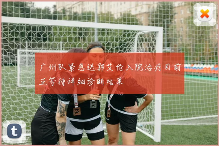广州队紧急送郭艾伦入院治疗目前正等待详细诊断结果