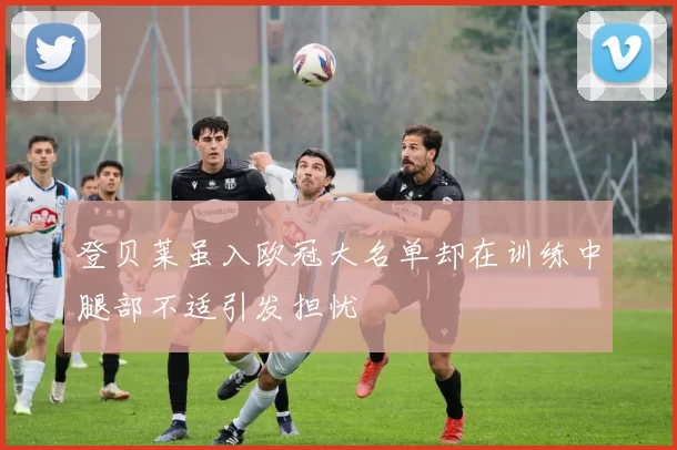 登贝莱虽入欧冠大名单却在训练中腿部不适引发担忧